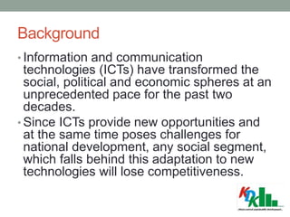 Background
• Information and communication
technologies (ICTs) have transformed the
social, political and economic spheres at an
unprecedented pace for the past two
decades.
• Since ICTs provide new opportunities and
at the same time poses challenges for
national development, any social segment,
which falls behind this adaptation to new
technologies will lose competitiveness.
 