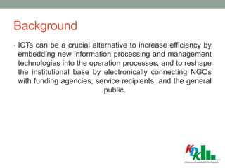 Background
• ICTs can be a crucial alternative to increase efficiency by
embedding new information processing and management
technologies into the operation processes, and to reshape
the institutional base by electronically connecting NGOs
with funding agencies, service recipients, and the general
public.
 
