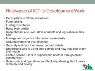 Relevance of ICT to Development Work
• Participation in Global discussion
• Fund raising
• Finding volunteers
• Raise their profile
• Keep abreast of current developments and legislation in their
field
• Manage and organize information more easily
• Accurately monitor their finances
• Securely maintain their users’ contact details
• Understand who is using their service and how they can widen
their reach
• Enable service users to support one another through online
communities
• Save costs and operate more effectively allowing staff to work
remotely and flexibly
 