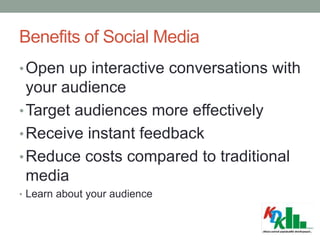 Benefits of Social Media
•Open up interactive conversations with
your audience
•Target audiences more effectively
•Receive instant feedback
•Reduce costs compared to traditional
media
• Learn about your audience
 