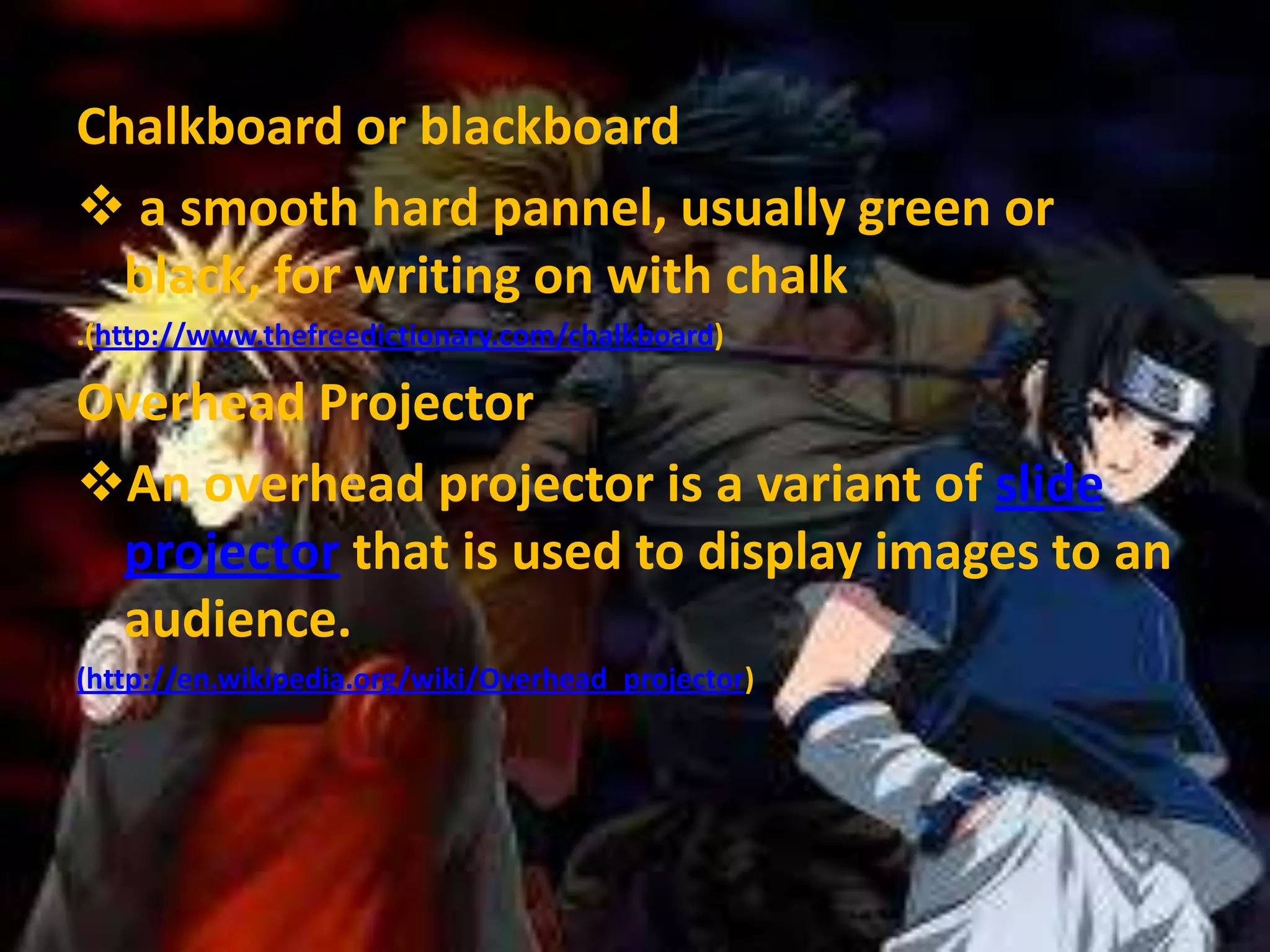 Chalkboard or blackboard
 a smooth hard pannel, usually green or
black, for writing on with chalk
.(http://www.thefreedictionary.com/chalkboard)

Overhead Projector
An overhead projector is a variant of slide
projector that is used to display images to an
audience.
(http://en.wikipedia.org/wiki/Overhead_projector)

 