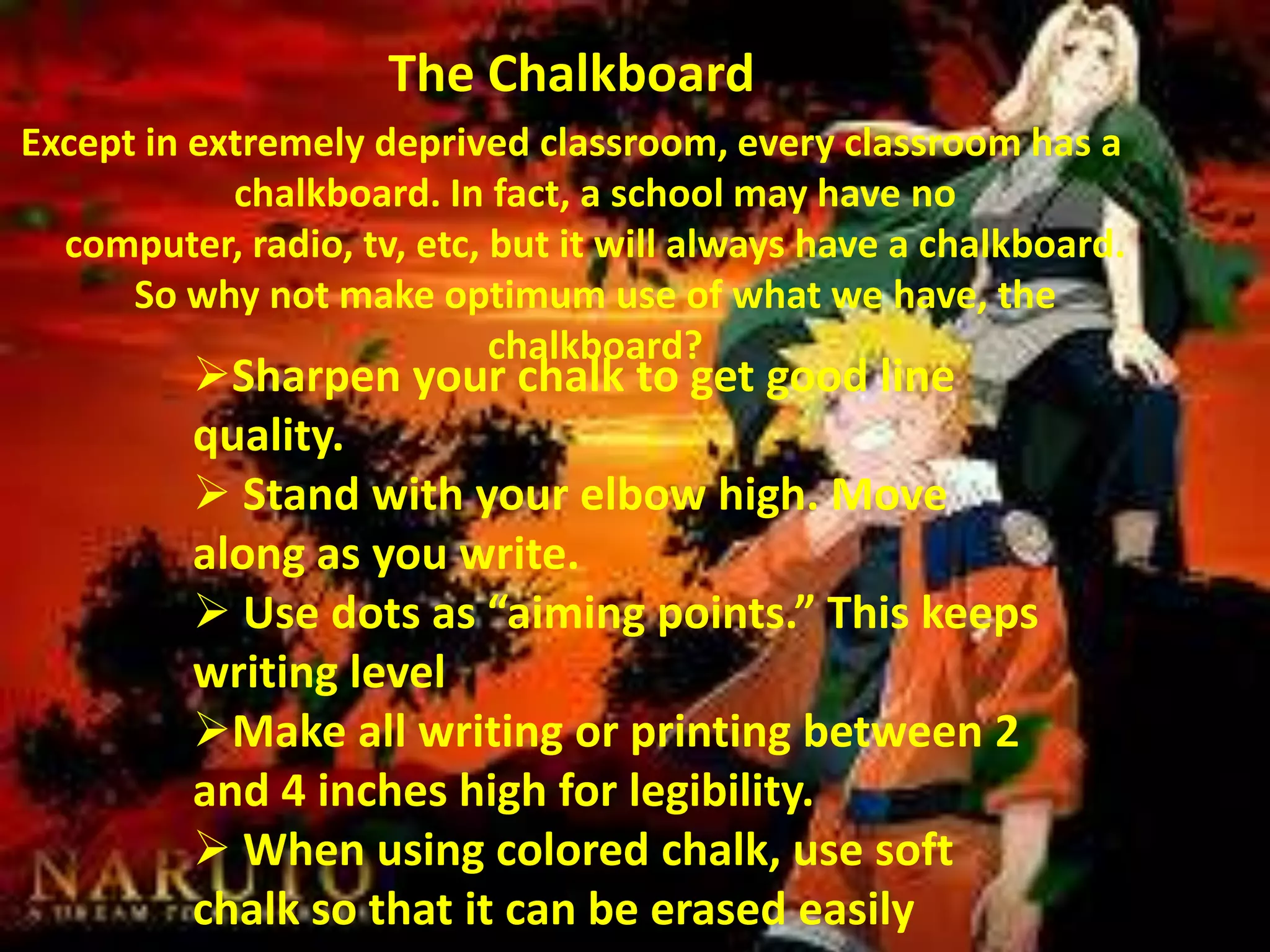 The Chalkboard
Except in extremely deprived classroom, every classroom has a
chalkboard. In fact, a school may have no
computer, radio, tv, etc, but it will always have a chalkboard.
So why not make optimum use of what we have, the
chalkboard?

Sharpen your chalk to get good line
quality.
 Stand with your elbow high. Move
along as you write.
 Use dots as “aiming points.” This keeps
writing level
Make all writing or printing between 2
and 4 inches high for legibility.
 When using colored chalk, use soft
chalk so that it can be erased easily

 