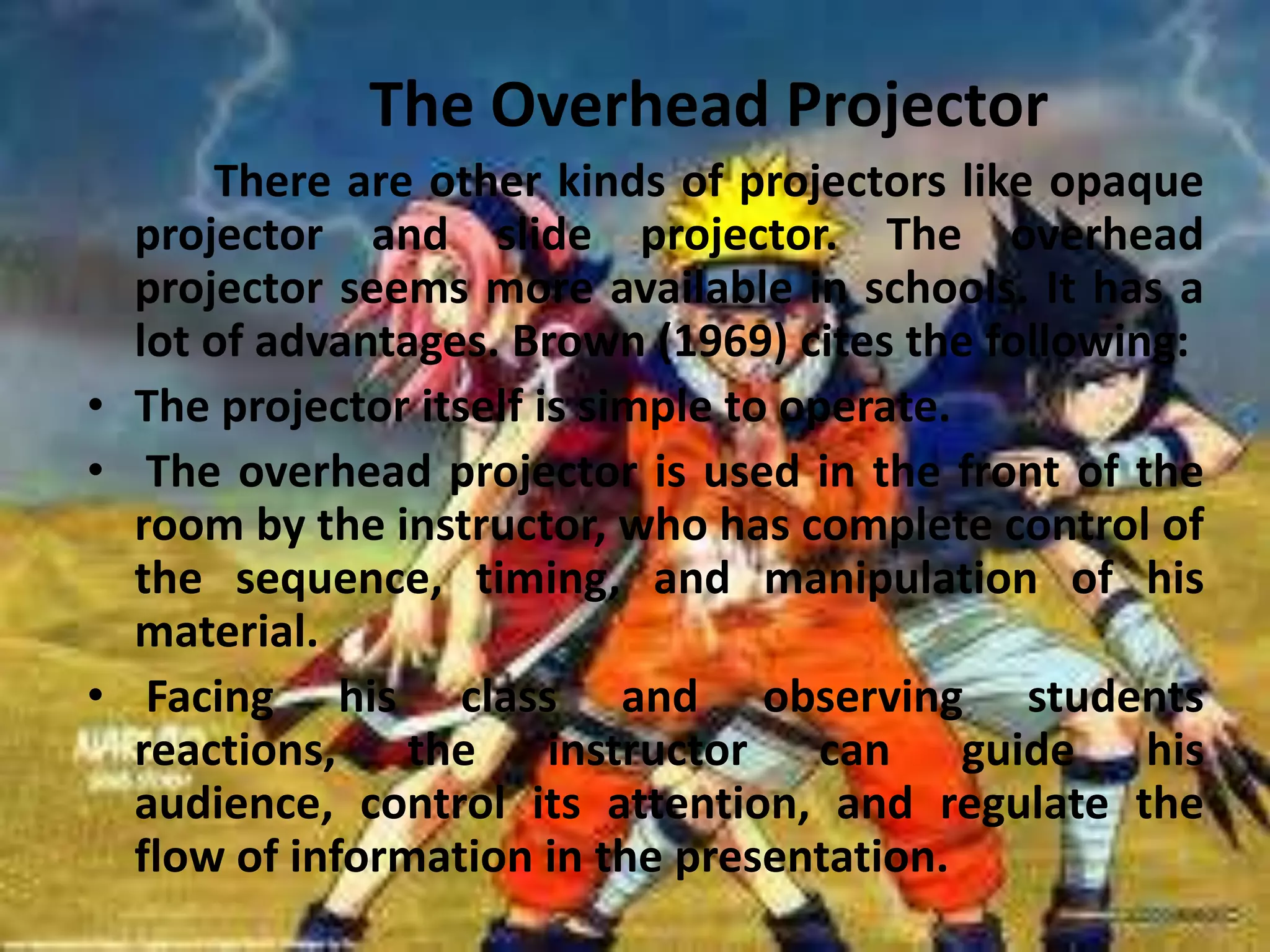 The Overhead Projector
There are other kinds of projectors like opaque
projector and slide projector. The overhead
projector seems more available in schools. It has a
lot of advantages. Brown (1969) cites the following:
• The projector itself is simple to operate.
• The overhead projector is used in the front of the
room by the instructor, who has complete control of
the sequence, timing, and manipulation of his
material.
• Facing his class and observing students
reactions, the instructor can guide his
audience, control its attention, and regulate the
flow of information in the presentation.

 