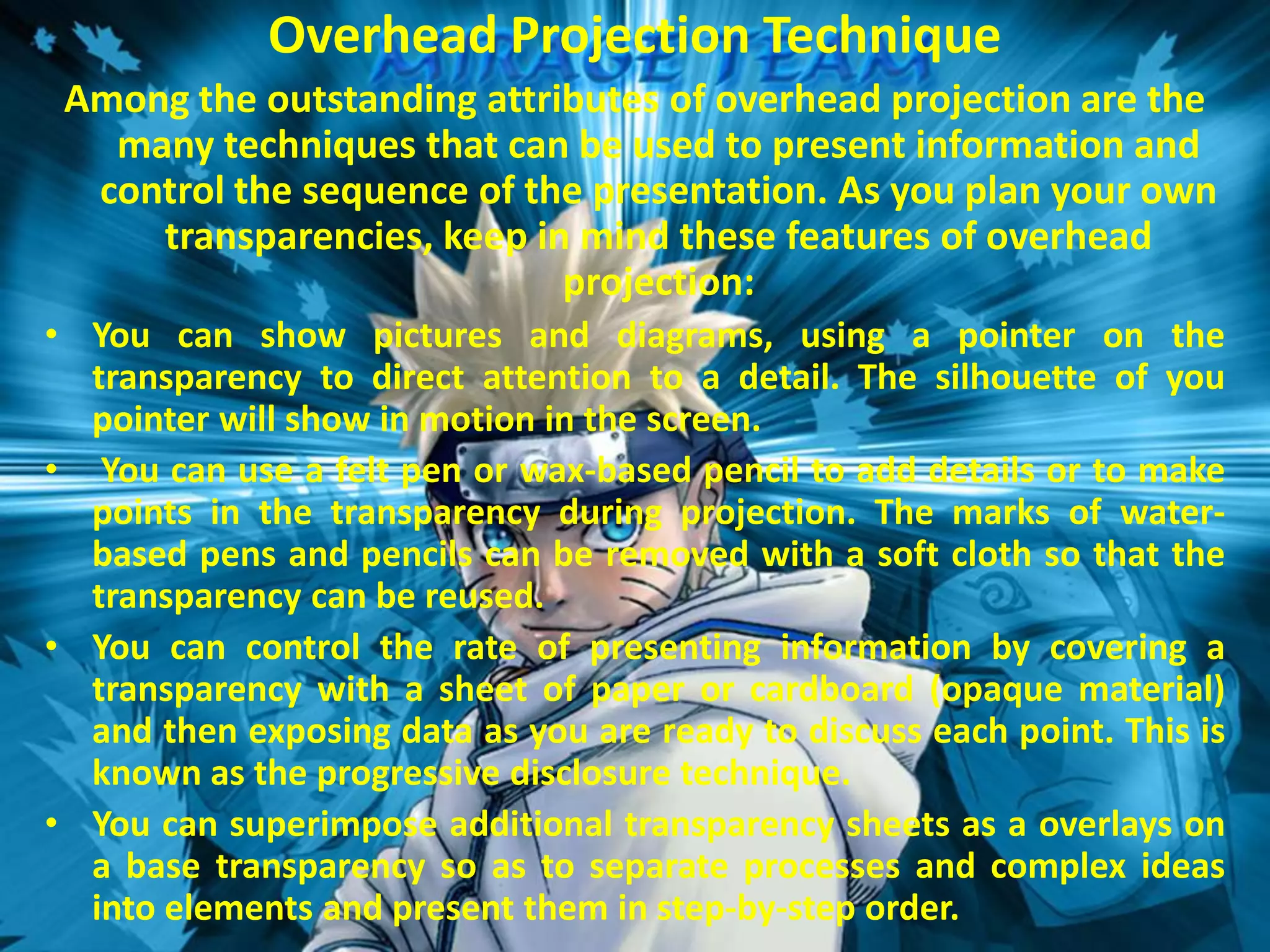 Overhead Projection Technique
Among the outstanding attributes of overhead projection are the
many techniques that can be used to present information and
control the sequence of the presentation. As you plan your own
transparencies, keep in mind these features of overhead
projection:
• You can show pictures and diagrams, using a pointer on the
transparency to direct attention to a detail. The silhouette of you
pointer will show in motion in the screen.
• You can use a felt pen or wax-based pencil to add details or to make
points in the transparency during projection. The marks of waterbased pens and pencils can be removed with a soft cloth so that the
transparency can be reused.
• You can control the rate of presenting information by covering a
transparency with a sheet of paper or cardboard (opaque material)
and then exposing data as you are ready to discuss each point. This is
known as the progressive disclosure technique.
• You can superimpose additional transparency sheets as a overlays on
a base transparency so as to separate processes and complex ideas
into elements and present them in step-by-step order.

 