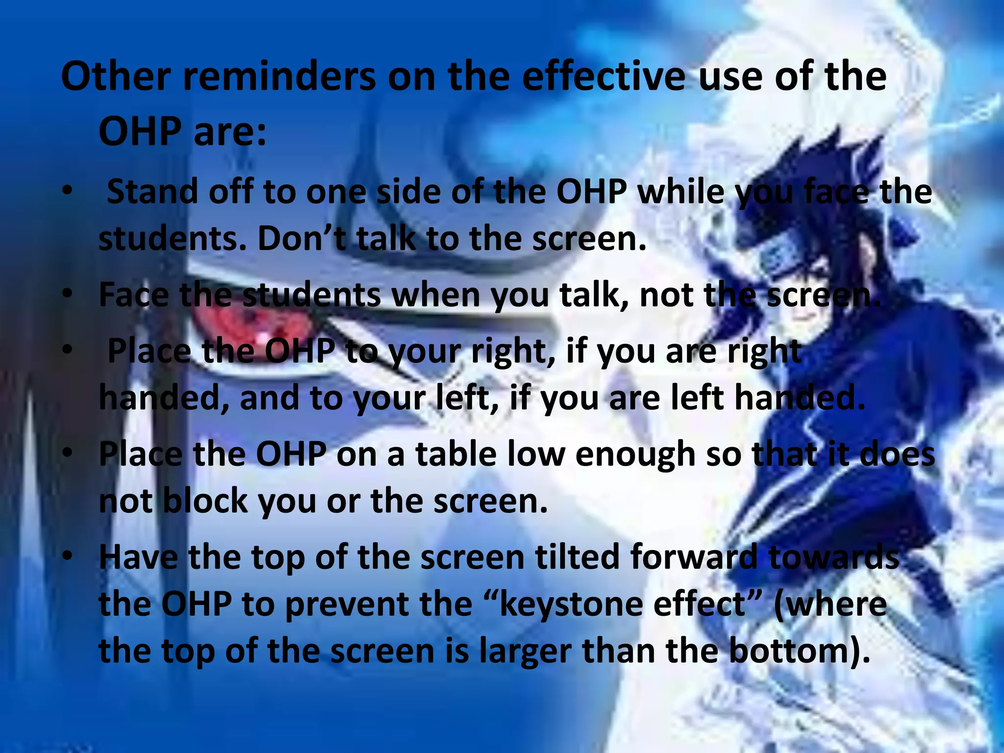 Other reminders on the effective use of the
OHP are:
• Stand off to one side of the OHP while you face the
students. Don’t talk to the screen.
• Face the students when you talk, not the screen.
• Place the OHP to your right, if you are right
handed, and to your left, if you are left handed.
• Place the OHP on a table low enough so that it does
not block you or the screen.
• Have the top of the screen tilted forward towards
the OHP to prevent the “keystone effect” (where
the top of the screen is larger than the bottom).

 