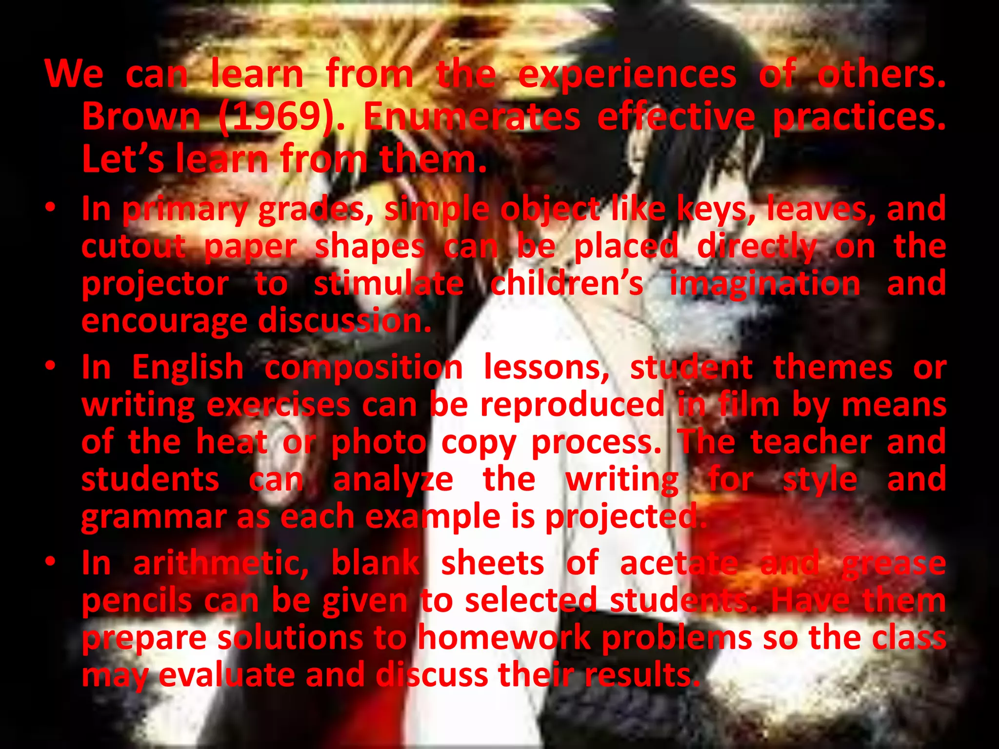 We can learn from the experiences of others.
Brown (1969). Enumerates effective practices.
Let’s learn from them.
• In primary grades, simple object like keys, leaves, and
cutout paper shapes can be placed directly on the
projector to stimulate children’s imagination and
encourage discussion.
• In English composition lessons, student themes or
writing exercises can be reproduced in film by means
of the heat or photo copy process. The teacher and
students can analyze the writing for style and
grammar as each example is projected.
• In arithmetic, blank sheets of acetate and grease
pencils can be given to selected students. Have them
prepare solutions to homework problems so the class
may evaluate and discuss their results.

 