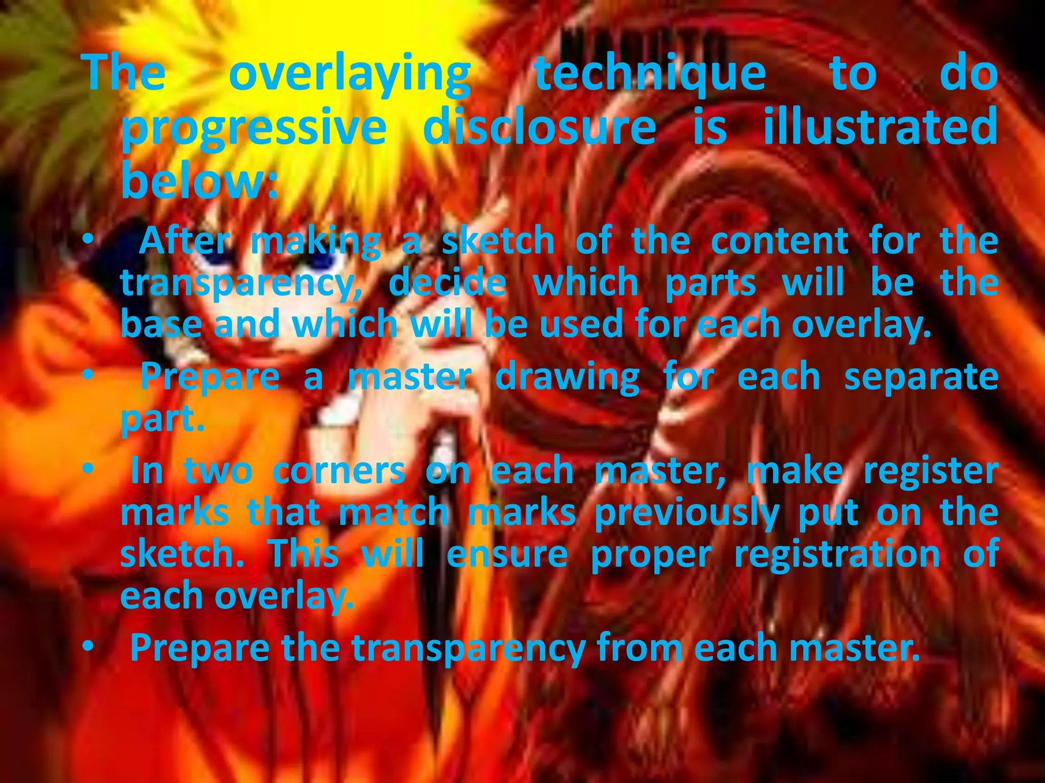 The overlaying technique to do
progressive disclosure is illustrated
below:
• After making a sketch of the content for the
transparency, decide which parts will be the
base and which will be used for each overlay.
• Prepare a master drawing for each separate
part.
• In two corners on each master, make register
marks that match marks previously put on the
sketch. This will ensure proper registration of
each overlay.
• Prepare the transparency from each master.

 