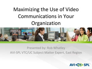 Maximizing the Use of Video Communications in Your Organization Presented by: Rob Whatley AVI-SPL VTC/UC Subject Matter Expert, East Region 