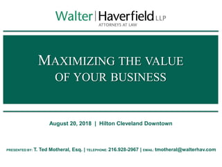 MAXIMIZING THE VALUE
OF YOUR BUSINESS
August 20, 2018 | Hilton Cleveland Downtown
PRESENTED BY: T. Ted Motheral, Esq. | TELEPHONE: 216.928-2967 | EMAIL: tmotheral@walterhav.com
 