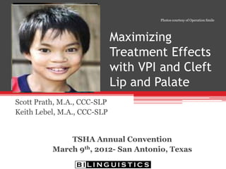 Maximizing Treatment Effects
withVPI and Cleft Lip and Palate
Scott Prath, M.A., CCC-SLP
Keith Lebel, M.S., CCC-SLP
Texas Speech-Language-Hearing Association
2012 Annual Convention
March 8-10, San Antonio,Texas
 