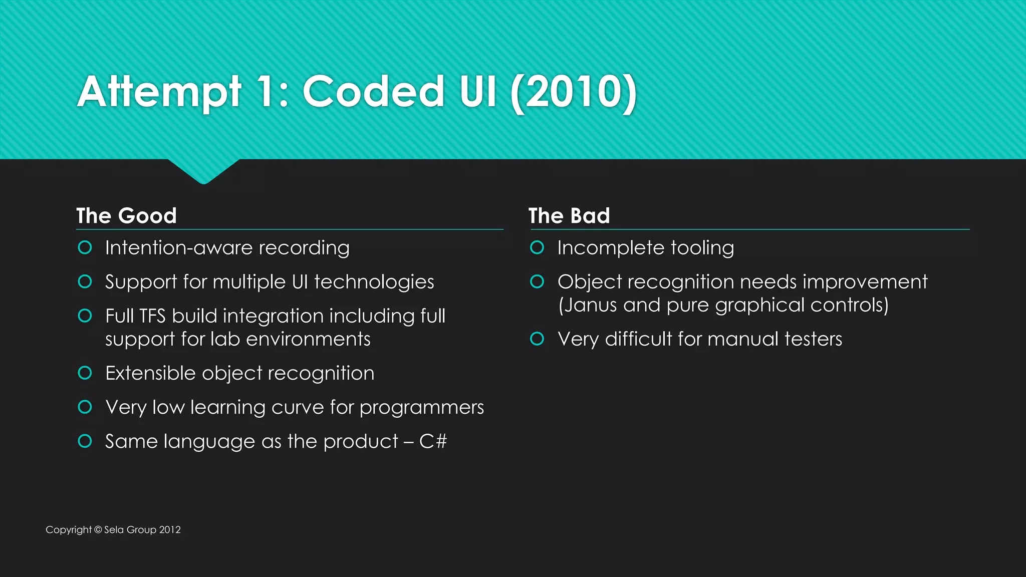 Attempt 1: Coded UI (2010) The Good  Intention-aware recording  Support for multiple UI technologies  Full TFS build integration including full support for lab environments  Extensible object recognition  Very low learning curve for programmers  Same language as the product – C# The Bad  Incomplete tooling  Object recognition needs improvement (Janus and pure graphical controls)  Very difficult for manual testers Copyright © Sela Group 2012 