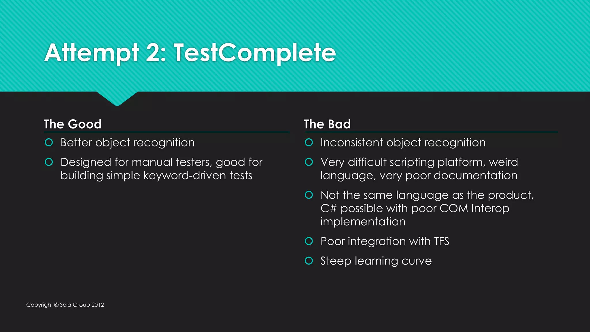 Attempt 2: TestComplete  Better object recognition  Designed for manual testers, good for building simple keyword-driven tests  Inconsistent object recognition  Very difficult scripting platform, weird language, very poor documentation  Not the same language as the product, C# possible with poor COM Interop implementation  Poor integration with TFS  Steep learning curve Copyright © Sela Group 2012 The Good The Bad 