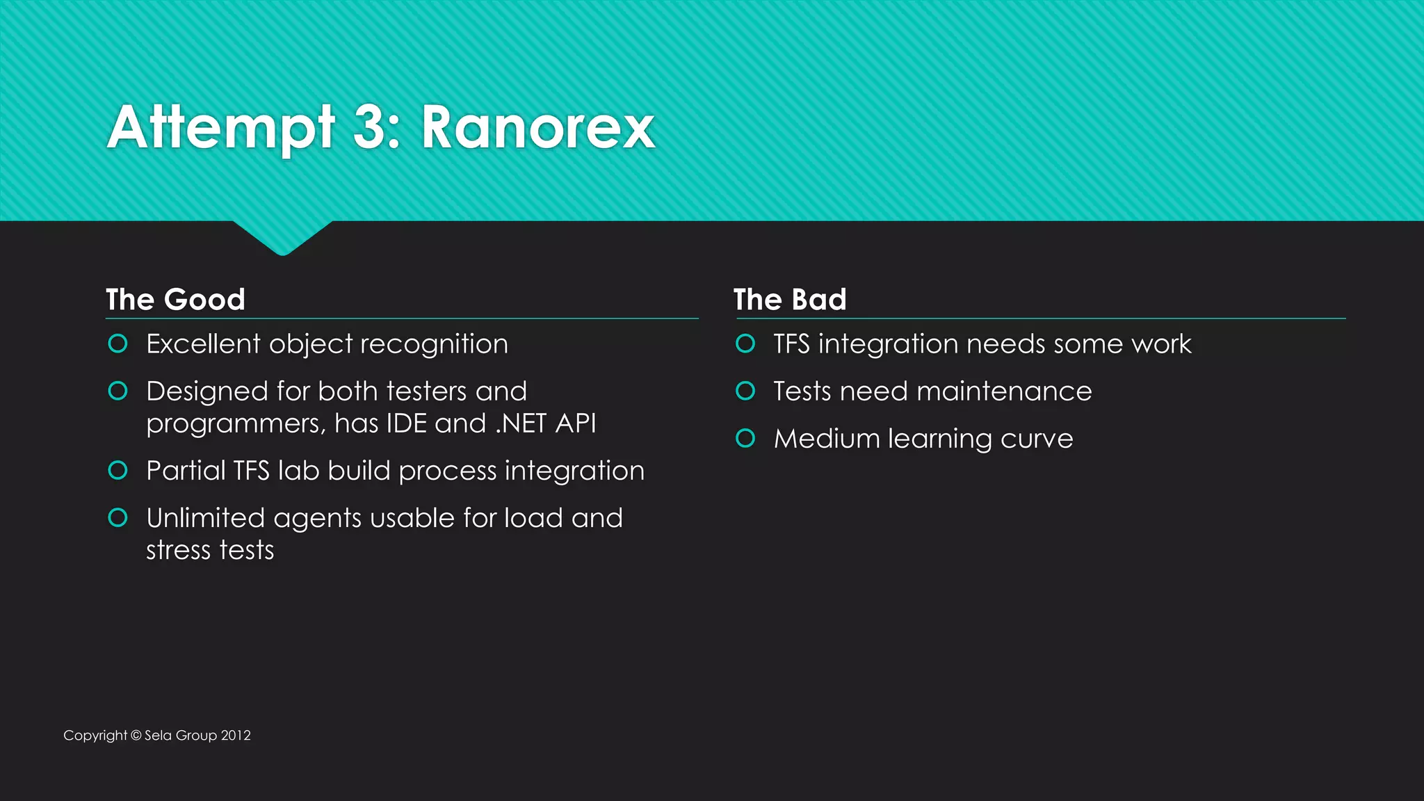 Attempt 3: Ranorex  Excellent object recognition  Designed for both testers and programmers, has IDE and .NET API  Partial TFS lab build process integration  Unlimited agents usable for load and stress tests  TFS integration needs some work  Tests need maintenance  Medium learning curve Copyright © Sela Group 2012 The Good The Bad 
