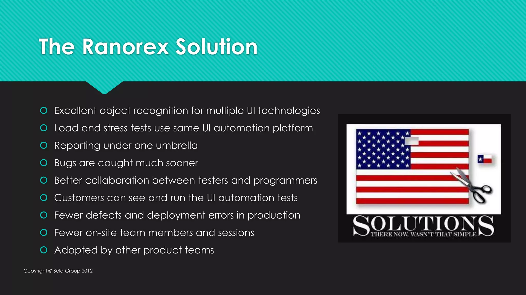 The Ranorex Solution  Excellent object recognition for multiple UI technologies  Load and stress tests use same UI automation platform  Reporting under one umbrella  Bugs are caught much sooner  Better collaboration between testers and programmers  Customers can see and run the UI automation tests  Fewer defects and deployment errors in production  Fewer on-site team members and sessions  Adopted by other product teams Copyright © Sela Group 2012 