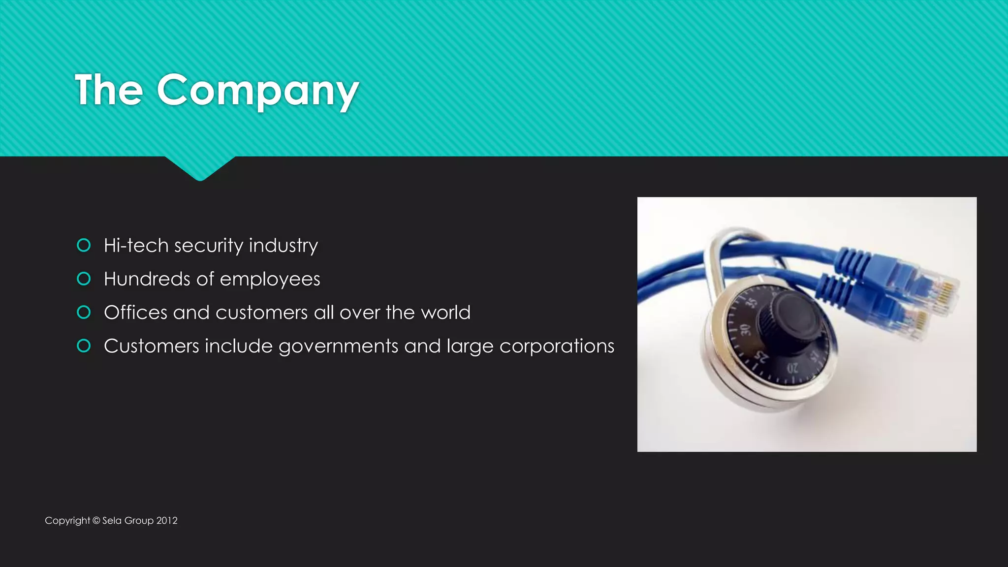 The Company  Hi-tech security industry  Hundreds of employees  Offices and customers all over the world  Customers include governments and large corporations Copyright © Sela Group 2012 