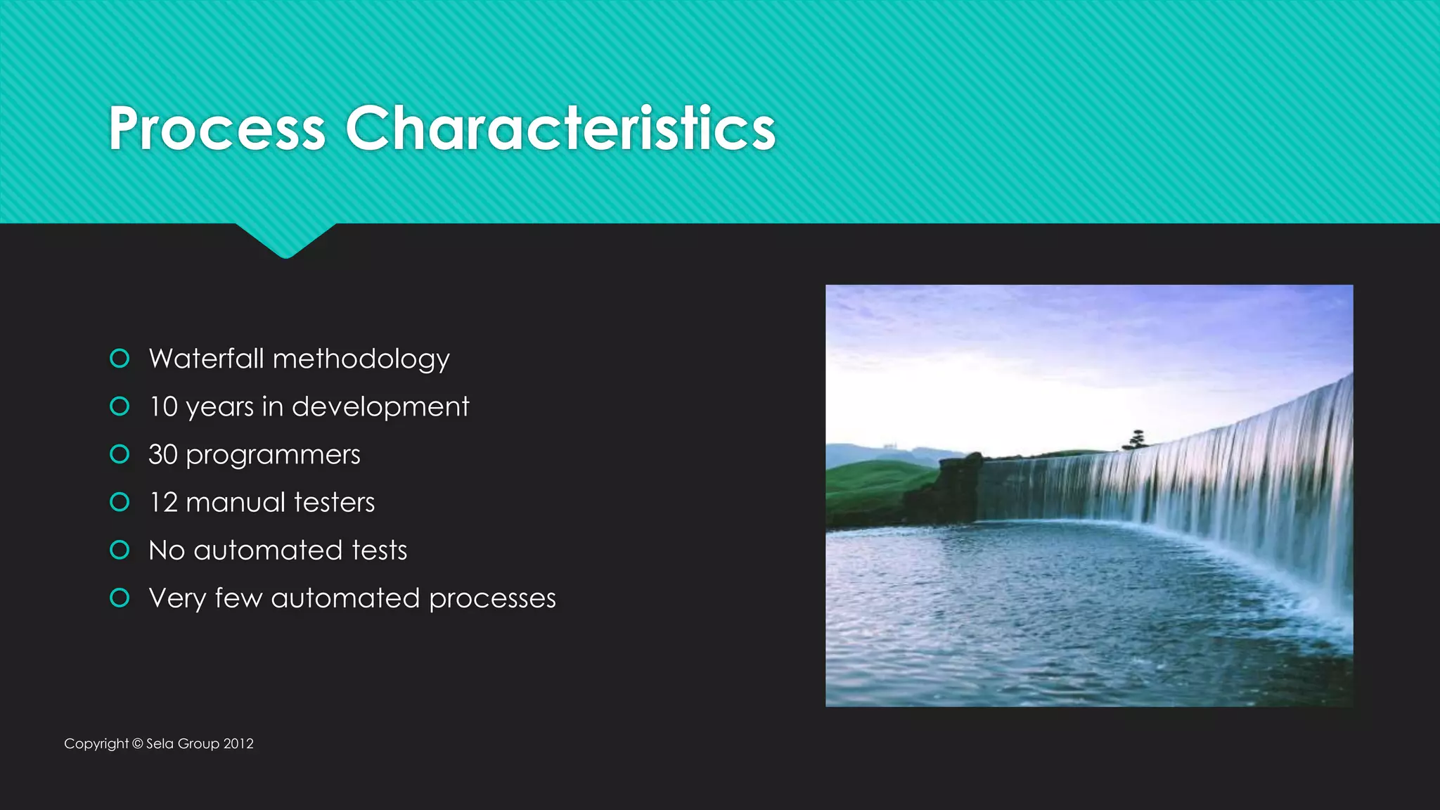 Process Characteristics  Waterfall methodology  10 years in development  30 programmers  12 manual testers  No automated tests  Very few automated processes Copyright © Sela Group 2012 