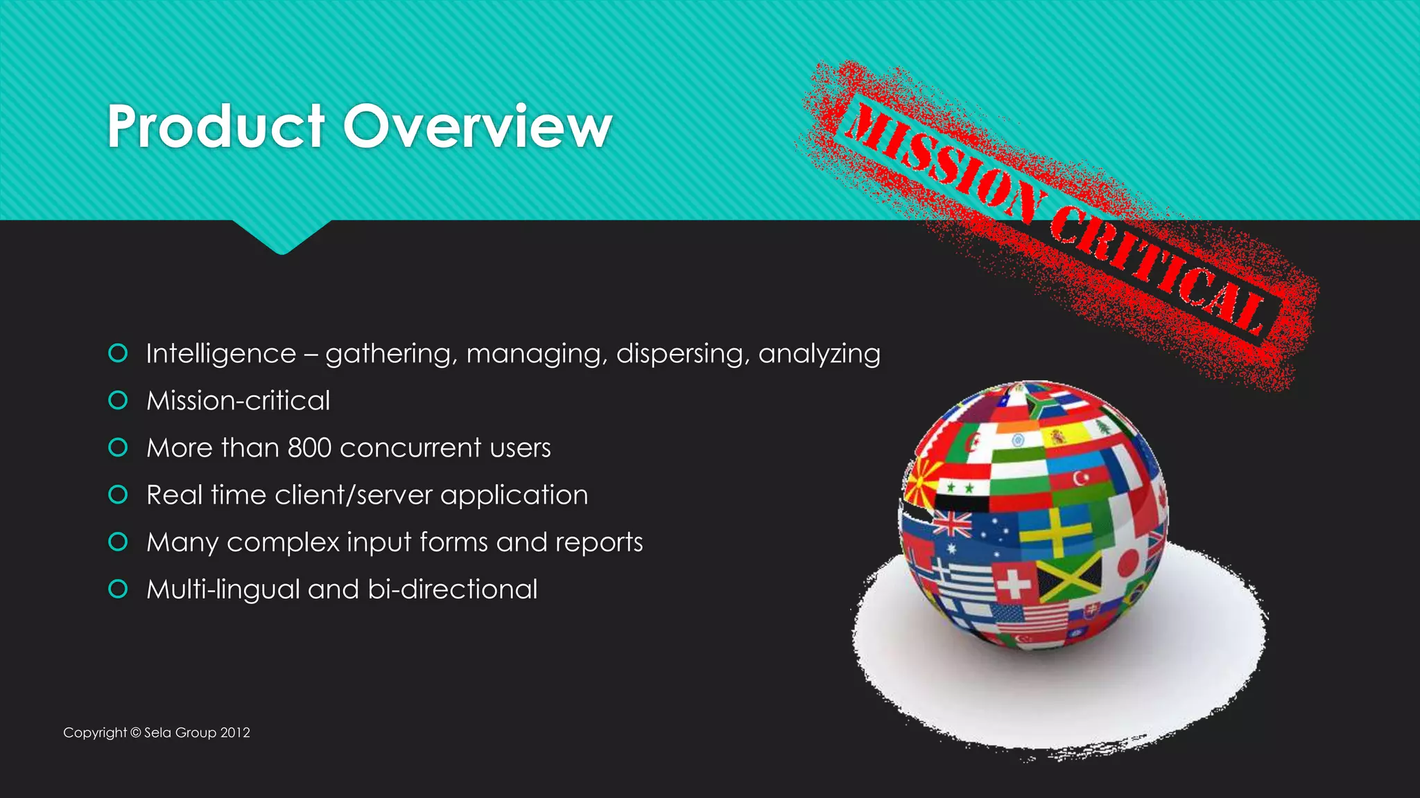 Product Overview  Intelligence – gathering, managing, dispersing, analyzing  Mission-critical  More than 800 concurrent users  Real time client/server application  Many complex input forms and reports  Multi-lingual and bi-directional Copyright © Sela Group 2012 