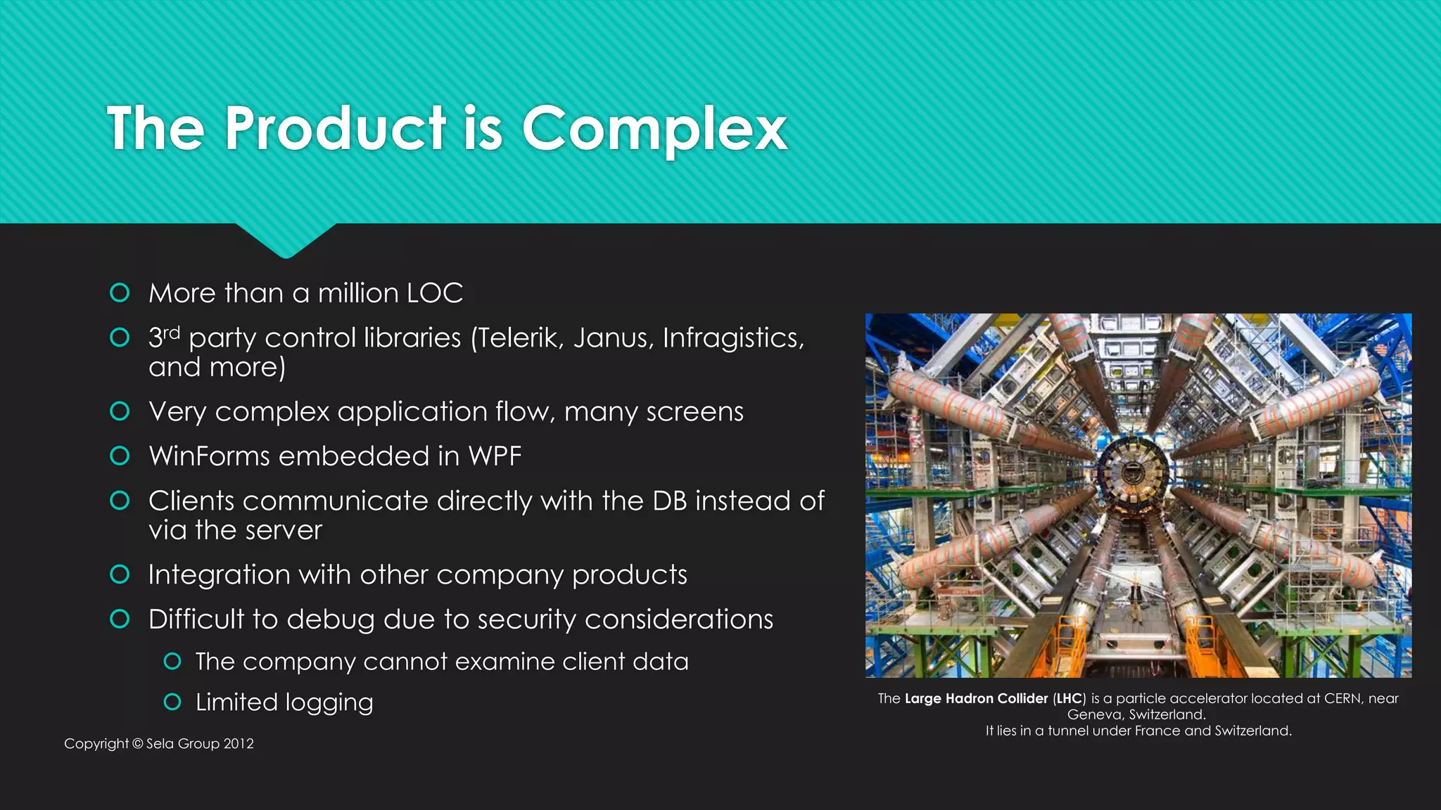 The Product is Complex  More than a million LOC  3rd party control libraries (Telerik, Janus, Infragistics, and more)  Very complex application flow, many screens  WinForms embedded in WPF  Clients communicate directly with the DB instead of via the server  Integration with other company products  Difficult to debug due to security considerations  The company cannot examine client data  Limited logging Copyright © Sela Group 2012 The Large Hadron Collider (LHC) is a particle accelerator located at CERN, near Geneva, Switzerland. It lies in a tunnel under France and Switzerland. 