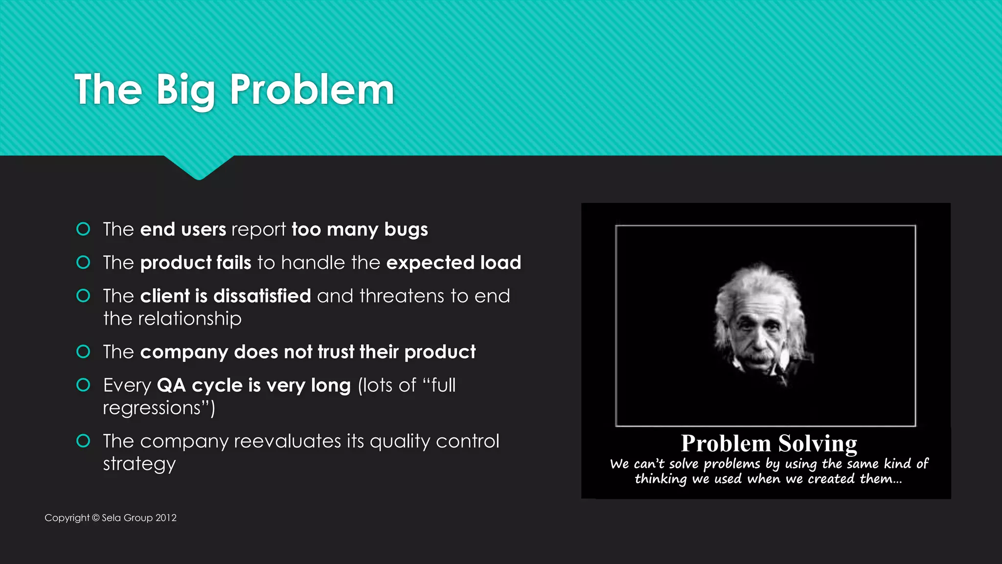 The Big Problem  The end users report too many bugs  The product fails to handle the expected load  The client is dissatisfied and threatens to end the relationship  The company does not trust their product  Every QA cycle is very long (lots of “full regressions”)  The company reevaluates its quality control strategy Copyright © Sela Group 2012 Problem Solving We can’t solve problems by using the same kind of thinking we used when we created them… 