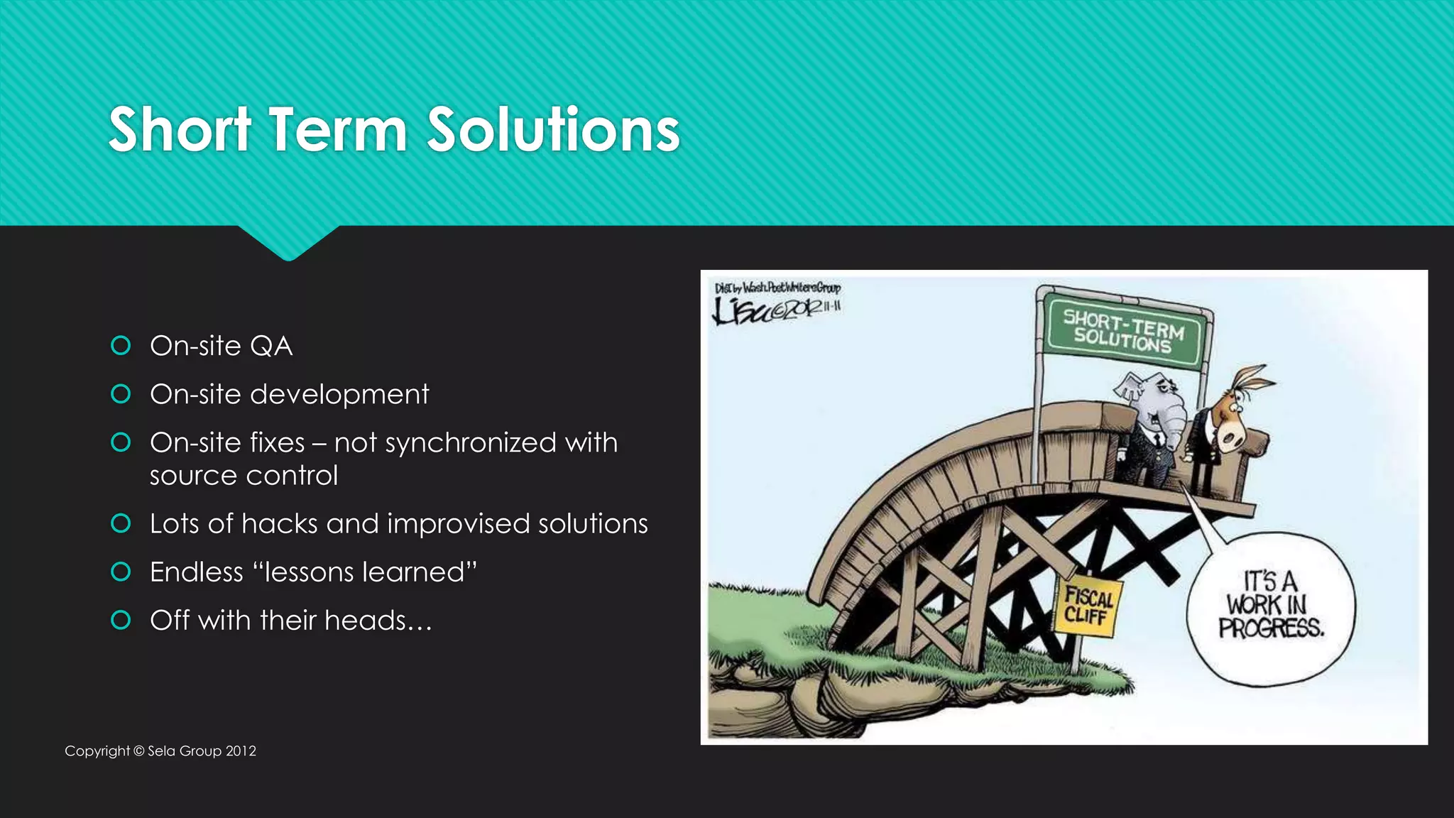 Short Term Solutions  On-site QA  On-site development  On-site fixes – not synchronized with source control  Lots of hacks and improvised solutions  Endless “lessons learned”  Off with their heads… Copyright © Sela Group 2012 