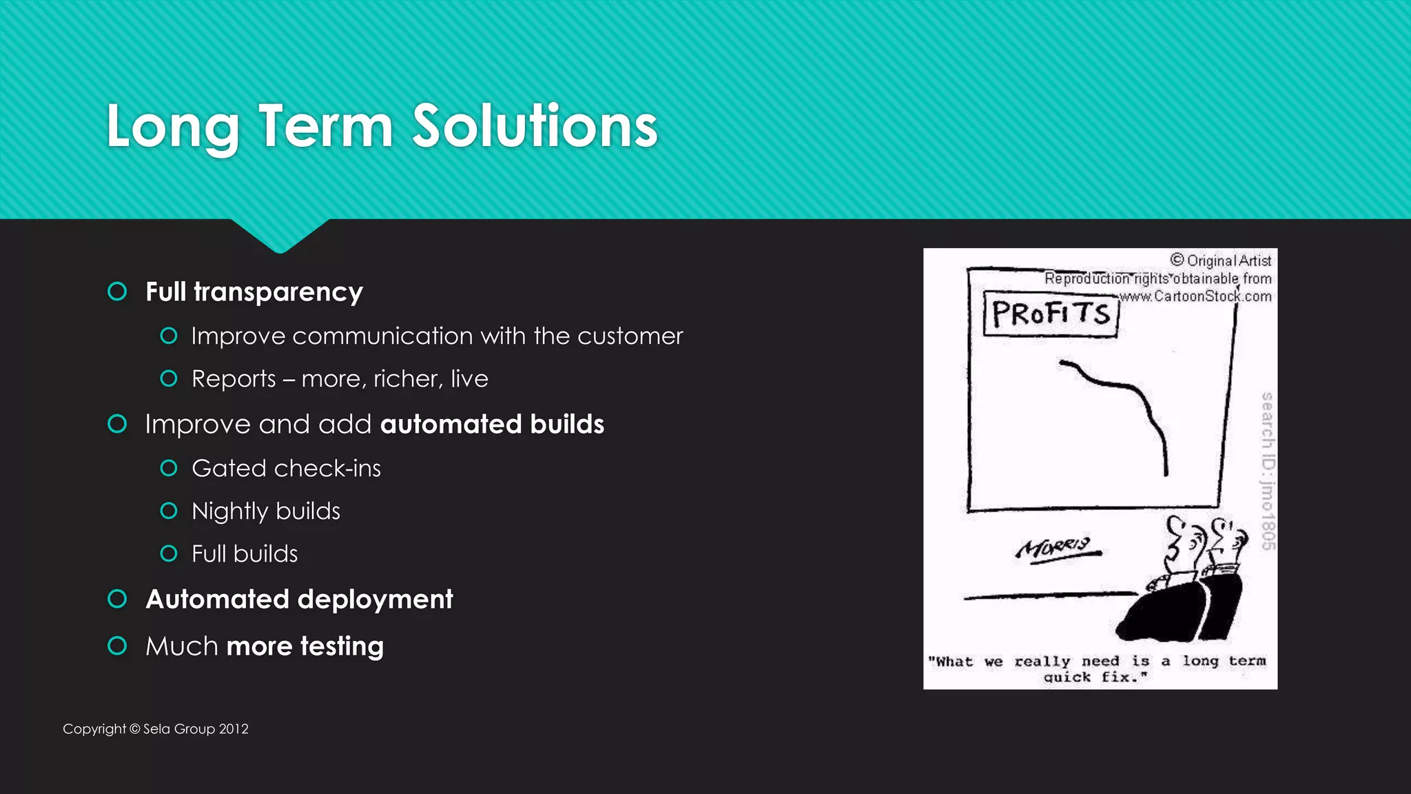 Long Term Solutions  Full transparency  Improve communication with the customer  Reports – more, richer, live  Improve and add automated builds  Gated check-ins  Nightly builds  Full builds  Automated deployment  Much more testing Copyright © Sela Group 2012 