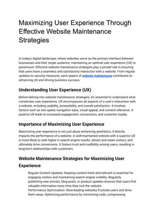 Maximizing User Experience Through
Effective Website Maintenance
Strategies
In today's digital landscape, where websites serve as the primary interface between
businesses and their target audience, maintaining an optimal user experience (UX) is
paramount. Effective website maintenance strategies play a pivotal role in ensuring
that users have a seamless and satisfactory interaction with a website. From regular
updates to security measures, each aspect of website maintenance contributes to
enhancing UX and driving business success.
Understanding User Experience (UX)
Before delving into website maintenance strategies, it's essential to understand what
constitutes user experience. UX encompasses all aspects of a user's interaction with
a website, including usability, accessibility, and overall satisfaction. It involves
factors such as site speed, navigation ease, visual appeal, and content relevance. A
positive UX leads to increased engagement, conversions, and customer loyalty.
Importance of Maximizing User Experience
Maximizing user experience is not just about enhancing aesthetics; it directly
impacts the performance of a website. A well-maintained website with a superior UX
is more likely to rank higher in search engine results, attract and retain visitors, and
ultimately drive conversions. It fosters trust and credibility among users, resulting in
long-term relationships with customers.
Website Maintenance Strategies for Maximizing User
Experience
​ Regular Content Updates: Keeping content fresh and relevant is essential for
engaging visitors and maintaining search engine visibility. Regularly
publishing new articles, blog posts, or product updates ensures that users find
valuable information every time they visit the website.
​ Performance Optimization: Slow-loading websites frustrate users and drive
them away. Optimizing performance by minimizing code, compressing
 