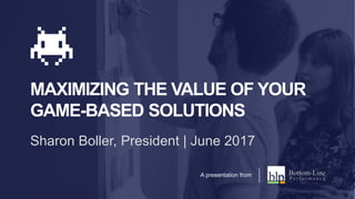 MAXIMIZING THE VALUE OF YOUR
GAME-BASED SOLUTIONS
Sharon Boller, President | June 2017
A presentation from
 