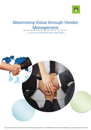 Maximizing Value through Vendor
Management
1 – 3 July, 2015 | The Resource Space, Lagos, Nigeria.
This course is available for IN_HOUSE: For further information, please contact: Tel: +234 8037202432, Email:petronomics@yahoo.com. Web: www.thepetronomics.com
 