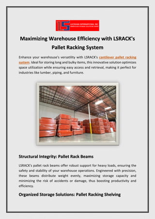 Maximizing Warehouse Efficiency with LSRACK's
Pallet Racking System
Enhance your warehouse's versatility with LSRACK's cantilever pallet racking
system. Ideal for storing long and bulky items, this innovative solution optimizes
space utilization while ensuring easy access and retrieval, making it perfect for
industries like lumber, piping, and furniture.
Structural Integrity: Pallet Rack Beams
LSRACK's pallet rack beams offer robust support for heavy loads, ensuring the
safety and stability of your warehouse operations. Engineered with precision,
these beams distribute weight evenly, maximizing storage capacity and
minimizing the risk of accidents or damage, thus boosting productivity and
efficiency.
Organized Storage Solutions: Pallet Racking Shelving
 