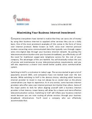 Maximizing Your Business Internet Investment
Companies everywhere have started to realize that they can save a lot of money
by using their business internet to supplant other services they use on a daily
basis. One of the most prominent examples of this comes in the form of Voice
over internet protocol. Better known as VoIP, voice over internet protocol
involves converting voice communicated data that typically runs through copper
wires into digital data through your business internet network. By putting the
telecommunications burden onto your business broadband, you effectively cut off
the need for traditional copper-wire telephone service for the rest of your
company. The advantages of this are twofold. You will drastically reduce the cost
of service and maintenance to your telecommunications requirements, and you
will also experience a clearer and overall better quality voice communication
system.
Switching to VoIP is a no brainer in today’s age. The service started to gain a lot of
popularity around 2003, and companies have not looked back over the last
decade. While switching to VoIP is the obvious choice, selecting which business
internet provider to invest in may not always be as crystal clear as the phone
conversations you hope to experience. As in any service, some business internet
providers who offer voice over internet protocol do it better than others. Some of
the major points to look for when aligning yourself with a business internet
provider is their latency. Lower latency will allow for a clearer and more effective
telecommunication service. Switching to VoIP will inflate your business internet
needs because you are now routing all phone services through your business
broadband infrastructure. You’ll need a company who can effectively
accommodate that.
 