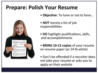 Prepare:	
  Polish	
  Your	
  Resume	
  
• 	
  Objec=ve:	
  To	
  have	
  or	
  not	
  to	
  have…	
  
	
  
• 	
  NOT	
  merely	
  a	
  list	
  of	
  job	
  
responsibiliKes	
  
	
  
• 	
  DO	
  highlight	
  qualiﬁcaKons,	
  skills,	
  
	
  and	
  accomplishments	
  	
  
	
  
• 	
  BRING	
  10-­‐12	
  copies	
  of	
  your	
  resume	
  
on	
  resume	
  paper	
  (or	
  24	
  lb	
  white)	
  
	
  
• 	
  Don’t	
  be	
  oﬀended	
  if	
  a	
  recruiter	
  does	
  
not	
  take	
  your	
  resume	
  or	
  asks	
  you	
  to	
  
apply	
  on	
  their	
  website	
  
 