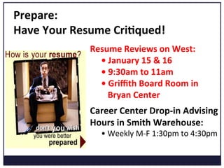 Prepare:	
  	
  
Have	
  Your	
  Resume	
  Cri=qued!	
  
Career	
  Center	
  Drop-­‐in	
  Advising	
  
Hours	
  in	
  Smith	
  Warehouse:	
  	
  
•	
  Weekly	
  M-­‐F	
  1:30pm	
  to	
  4:30pm	
  
Resume	
  Reviews	
  on	
  West:	
  
•	
  January	
  15	
  &	
  16	
  
•	
  9:30am	
  to	
  11am	
  
•	
  Griﬃth	
  Board	
  Room	
  in	
  	
  
	
  	
  	
  Bryan	
  Center	
  
 