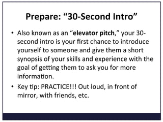 Prepare:	
  “30-­‐Second	
  Intro”	
  
•  Also	
  known	
  as	
  an	
  “elevator	
  pitch,”	
  your	
  30-­‐
second	
  intro	
  is	
  your	
  ﬁrst	
  chance	
  to	
  introduce	
  
yourself	
  to	
  someone	
  and	
  give	
  them	
  a	
  short	
  
synopsis	
  of	
  your	
  skills	
  and	
  experience	
  with	
  the	
  
goal	
  of	
  gekng	
  them	
  to	
  ask	
  you	
  for	
  more	
  
informaKon.	
  	
  
•  Key	
  Kp:	
  PRACTICE!!!	
  Out	
  loud,	
  in	
  front	
  of	
  
mirror,	
  with	
  friends,	
  etc.	
  
	
  
 