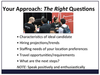 Your	
  Approach:	
  The	
  Right	
  Ques=ons	
  
• 	
  CharacterisKcs	
  of	
  ideal	
  candidate	
  
• 	
  Hiring	
  projecKons/trends	
  
• 	
  Staﬃng	
  needs	
  of	
  your	
  locaKon	
  preferences	
  
• 	
  Travel	
  opportuniKes/requirements	
  
• 	
  What	
  are	
  the	
  next	
  steps?	
  
NOTE:	
  Speak	
  posiKvely	
  and	
  enthusiasKcally	
  	
  
 