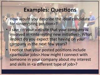 Examples:	
  Ques=ons	
  
•  How	
  would	
  you	
  describe	
  the	
  ideal	
  candidate	
  
for	
  <interesKng	
  posiKon>?	
  
•  I	
  saw	
  on	
  your	
  website	
  that	
  your	
  company	
  is	
  
involved	
  in	
  <interesKng	
  new	
  iniKaKve>.	
  What	
  
impact	
  do	
  you	
  expect	
  that	
  having	
  on	
  your	
  
company	
  in	
  the	
  next	
  few	
  years?	
  
•  I	
  noKce	
  that	
  your	
  posted	
  posiKons	
  include	
  
<parKcular	
  jobs>.How	
  might	
  I	
  connect	
  with	
  
someone	
  in	
  your	
  company	
  about	
  my	
  interest	
  
and	
  skills	
  in	
  <a	
  diﬀerent	
  type	
  of	
  job>?	
  
 