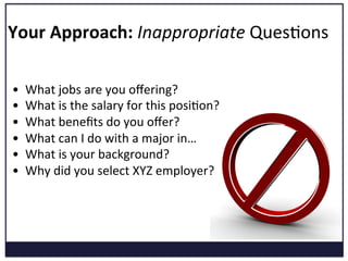 Your	
  Approach:	
  Inappropriate	
  QuesKons	
  
•  What	
  jobs	
  are	
  you	
  oﬀering?	
  
•  What	
  is	
  the	
  salary	
  for	
  this	
  posiKon?	
  
•  What	
  beneﬁts	
  do	
  you	
  oﬀer?	
  
•  What	
  can	
  I	
  do	
  with	
  a	
  major	
  in…	
  
•  What	
  is	
  your	
  background?	
  
•  Why	
  did	
  you	
  select	
  XYZ	
  employer?	
  
 