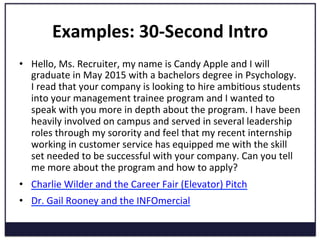 Examples:	
  30-­‐Second	
  Intro	
  
•  Hello,	
  Ms.	
  Recruiter,	
  my	
  name	
  is	
  Candy	
  Apple	
  and	
  I	
  will	
  
graduate	
  in	
  May	
  2015	
  with	
  a	
  bachelors	
  degree	
  in	
  Psychology.	
  
I	
  read	
  that	
  your	
  company	
  is	
  looking	
  to	
  hire	
  ambiKous	
  students	
  
into	
  your	
  management	
  trainee	
  program	
  and	
  I	
  wanted	
  to	
  
speak	
  with	
  you	
  more	
  in	
  depth	
  about	
  the	
  program.	
  I	
  have	
  been	
  
heavily	
  involved	
  on	
  campus	
  and	
  served	
  in	
  several	
  leadership	
  
roles	
  through	
  my	
  sorority	
  and	
  feel	
  that	
  my	
  recent	
  internship	
  
working	
  in	
  customer	
  service	
  has	
  equipped	
  me	
  with	
  the	
  skill	
  
set	
  needed	
  to	
  be	
  successful	
  with	
  your	
  company.	
  Can	
  you	
  tell	
  
me	
  more	
  about	
  the	
  program	
  and	
  how	
  to	
  apply?	
  
•  Charlie	
  Wilder	
  and	
  the	
  Career	
  Fair	
  (Elevator)	
  Pitch	
  
•  Dr.	
  Gail	
  Rooney	
  and	
  the	
  INFOmercial	
  
 