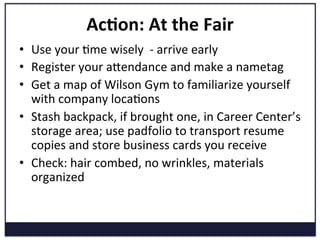 Ac=on:	
  At	
  the	
  Fair	
  
•  Use	
  your	
  Kme	
  wisely	
  	
  -­‐	
  arrive	
  early	
  	
  
•  Register	
  your	
  aVendance	
  and	
  make	
  a	
  nametag	
  
•  Get	
  a	
  map	
  of	
  Wilson	
  Gym	
  to	
  familiarize	
  yourself	
  
with	
  company	
  locaKons	
  
•  Stash	
  backpack,	
  if	
  brought	
  one,	
  in	
  Career	
  Center’s	
  
storage	
  area;	
  use	
  padfolio	
  to	
  transport	
  resume	
  
copies	
  and	
  store	
  business	
  cards	
  you	
  receive	
  
•  Check:	
  hair	
  combed,	
  no	
  wrinkles,	
  materials	
  
organized	
  
 