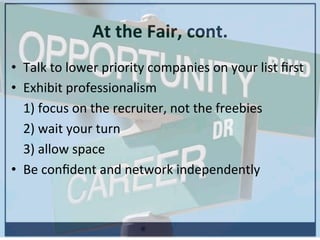 At	
  the	
  Fair,	
  cont.	
  
•  Talk	
  to	
  lower	
  priority	
  companies	
  on	
  your	
  list	
  ﬁrst	
  
•  Exhibit	
  professionalism	
  
	
  1)	
  focus	
  on	
  the	
  recruiter,	
  not	
  the	
  freebies	
  	
  	
  
	
  2)	
  wait	
  your	
  turn	
  
	
  3)	
  allow	
  space	
  	
  
•  Be	
  conﬁdent	
  and	
  network	
  independently	
  
	
  
 