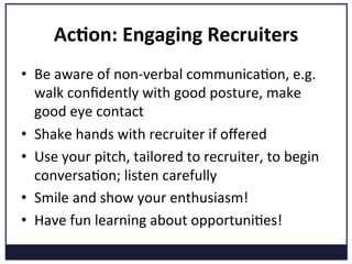 Ac=on:	
  Engaging	
  Recruiters	
  
•  Be	
  aware	
  of	
  non-­‐verbal	
  communicaKon,	
  e.g.	
  
walk	
  conﬁdently	
  with	
  good	
  posture,	
  make	
  
good	
  eye	
  contact	
  
•  Shake	
  hands	
  with	
  recruiter	
  if	
  oﬀered	
  
•  Use	
  your	
  pitch,	
  tailored	
  to	
  recruiter,	
  to	
  begin	
  
conversaKon;	
  listen	
  carefully	
  
•  Smile	
  and	
  show	
  your	
  enthusiasm!	
  
•  Have	
  fun	
  learning	
  about	
  opportuniKes!	
  
	
  
 
