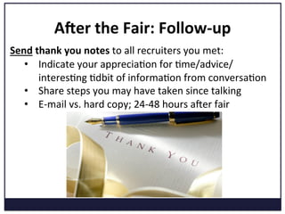 Ader	
  the	
  Fair:	
  Follow-­‐up	
  
Send	
  thank	
  you	
  notes	
  to	
  all	
  recruiters	
  you	
  met:	
  
•  Indicate	
  your	
  appreciaKon	
  for	
  Kme/advice/
interesKng	
  Kdbit	
  of	
  informaKon	
  from	
  conversaKon	
  
•  Share	
  steps	
  you	
  may	
  have	
  taken	
  since	
  talking	
  
•  E-­‐mail	
  vs.	
  hard	
  copy;	
  24-­‐48	
  hours	
  aPer	
  fair	
  
 