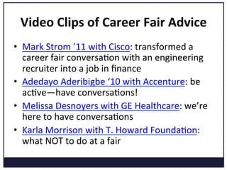 Video	
  Clips	
  of	
  Career	
  Fair	
  Advice	
  
•  Mark	
  Strom	
  ’11	
  with	
  Cisco:	
  transformed	
  a	
  
career	
  fair	
  conversaKon	
  with	
  an	
  engineering	
  
recruiter	
  into	
  a	
  job	
  in	
  ﬁnance	
  
•  Adedayo	
  Aderibigbe	
  ‘10	
  with	
  Accenture:	
  be	
  
acKve—have	
  conversaKons!	
  
•  Melissa	
  Desnoyers	
  with	
  GE	
  Healthcare:	
  we’re	
  
here	
  to	
  have	
  conversaKons	
  
•  Karla	
  Morrison	
  with	
  T.	
  Howard	
  FoundaKon:	
  
what	
  NOT	
  to	
  do	
  at	
  a	
  fair	
  
 