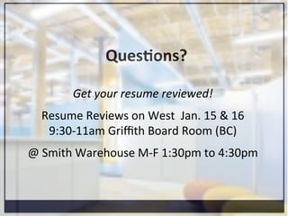 Ques=ons?	
  
Get	
  your	
  resume	
  reviewed!	
  
	
  
Resume	
  Reviews	
  on	
  West	
  	
  Jan.	
  15	
  &	
  16	
  
9:30-­‐11am	
  Griﬃth	
  Board	
  Room	
  (BC)	
  
	
  
@	
  Smith	
  Warehouse	
  M-­‐F	
  1:30pm	
  to	
  4:30pm	
  
 