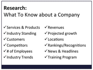 Research:	
  	
  
What	
  To	
  Know	
  about	
  a	
  Company	
  
ü Services	
  &	
  Products	
  
ü Industry	
  Standing	
  
ü Customers	
  
ü CompeKtors	
  
ü #	
  of	
  Employees	
  
ü Industry	
  Trends	
  
ü Revenues	
  
ü Projected	
  growth	
  
ü LocaKons	
  
ü Rankings/RecogniKons	
  
ü News	
  &	
  Headlines	
  
ü Training	
  Program	
  
 