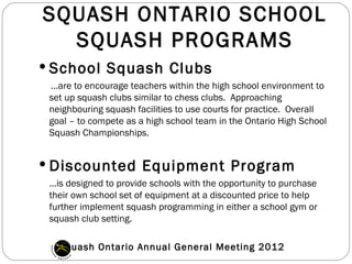 SQUASH ONTARIO SCHOOL
  SQUASH PROGRAMS
 School Squash Clubs
 …are to encourage teachers within the high school environment to
 set up squash clubs similar to chess clubs.  Approaching
 neighbouring squash facilities to use courts for practice.  Overall
 goal – to compete as a high school team in the Ontario High School
 Squash Championships.


 Discounted Equipment Program
 …is designed to provide schools with the opportunity to purchase
 their own school set of equipment at a discounted price to help
 further implement squash programming in either a school gym or
 squash club setting.

   Squash Ontario Annual General Meeting 2012
 