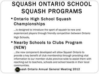 SQUASH ONTARIO SCHOOL
  SQUASH PROGRAMS
 Ontario High School Squash
 Championships
 …is designed to introduce the sport of squash to new and
 experienced players through friendly competition between Ontario
 High Schools.
 Nearby Schools to Clubs Program
 (NEW)
 …the new component developed will allow Squash Ontario to
 provide a key benefit of club membership through providing vital
 information to our member clubs province-wide to assist them with
 reaching out to teachers, schools and school boards in their local
 communities.
    Squash Ontario Annual General Meeting 2012
 