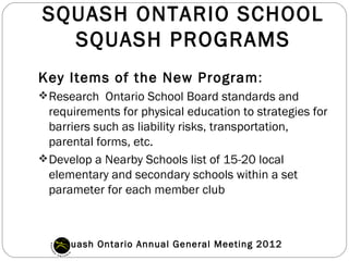 SQUASH ONTARIO SCHOOL
  SQUASH PROGRAMS
Key Items of the New Program:
 Research Ontario School Board standards and
  requirements for physical education to strategies for
  barriers such as liability risks, transportation,
  parental forms, etc.
 Develop a Nearby Schools list of 15-20 local
  elementary and secondary schools within a set
  parameter for each member club



   Squash Ontario Annual General Meeting 2012
 