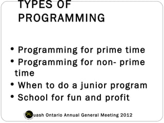 TYPES OF
 PROGRAMMING

 Programming for prime time
 Programming for non- prime
 time
 When to do a junior program
 School for fun and profit

   Squash Ontario Annual General Meeting 2012
 