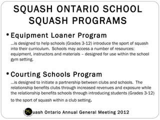 SQUASH ONTARIO SCHOOL
    SQUASH PROGRAMS
 Equipment Loaner Program
 …is designed to help schools (Grades 3-12) introduce the sport of squash
 into their curriculum. Schools may access a number of resources:
 equipment, instructors and materials – designed for use within the school
 gym setting.


 Courting Schools Program
 …is designed to initiate a partnership between clubs and schools. The
 relationship benefits clubs through increased revenues and exposure while
 the relationship benefits schools through introducing students (Grades 3-12)
 to the sport of squash within a club setting.

         Squash Ontario Annual General Meeting 2012
 