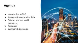 Agenda
● Introduction to FME
● Managing transportation data
● Patterns and real world
examples
● Resources
● Summary & dis...